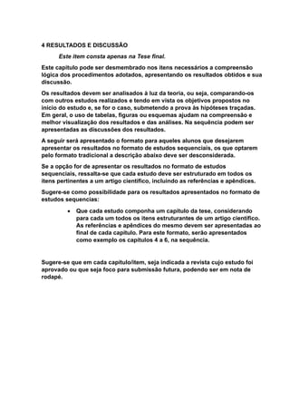 4 RESULTADOS E DISCUSSÃO
Este item consta apenas na Tese final.
Este capitulo pode ser desmembrado nos itens necessários a compreensão
lógica dos procedimentos adotados, apresentando os resultados obtidos e sua
discussão.
Os resultados devem ser analisados à luz da teoria, ou seja, comparando-os
com outros estudos realizados e tendo em vista os objetivos propostos no
início do estudo e, se for o caso, submetendo a prova às hipóteses traçadas.
Em geral, o uso de tabelas, figuras ou esquemas ajudam na compreensão e
melhor visualização dos resultados e das análises. Na sequência podem ser
apresentadas as discussões dos resultados.
A seguir será apresentado o formato para aqueles alunos que desejarem
apresentar os resultados no formato de estudos sequenciais, os que optarem
pelo formato tradicional a descrição abaixo deve ser desconsiderada.
Se a opção for de apresentar os resultados no formato de estudos
sequenciais, ressalta-se que cada estudo deve ser estruturado em todos os
itens pertinentes a um artigo científico, incluindo as referências e apêndices.
Sugere-se como possibilidade para os resultados apresentados no formato de
estudos sequencias:
 Que cada estudo componha um capítulo da tese, considerando
para cada um todos os itens estruturantes de um artigo científico.
As referências e apêndices do mesmo devem ser apresentadas ao
final de cada capítulo. Para este formato, serão apresentados
como exemplo os capítulos 4 a 6, na sequência.
Sugere-se que em cada capítulo/item, seja indicada a revista cujo estudo foi
aprovado ou que seja foco para submissão futura, podendo ser em nota de
rodapé.
 