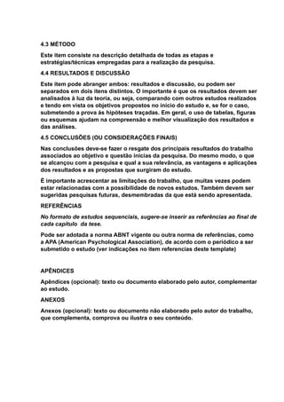 4.3 MÉTODO
Este item consiste na descrição detalhada de todas as etapas e
estratégias/técnicas empregadas para a realização da pesquisa.
4.4 RESULTADOS E DISCUSSÃO
Este item pode abranger ambos: resultados e discussão, ou podem ser
separados em dois itens distintos. O importante é que os resultados devem ser
analisados à luz da teoria, ou seja, comparando com outros estudos realizados
e tendo em vista os objetivos propostos no início do estudo e, se for o caso,
submetendo a prova às hipóteses traçadas. Em geral, o uso de tabelas, figuras
ou esquemas ajudam na compreensão e melhor visualização dos resultados e
das análises.
4.5 CONCLUSÕES (OU CONSIDERAÇÕES FINAIS)
Nas conclusões deve-se fazer o resgate dos principais resultados do trabalho
associados ao objetivo e questão inicias da pesquisa. Do mesmo modo, o que
se alcançou com a pesquisa e qual a sua relevância, as vantagens e aplicações
dos resultados e as propostas que surgiram do estudo.
É importante acrescentar as limitações do trabalho, que muitas vezes podem
estar relacionadas com a possibilidade de novos estudos. Também devem ser
sugeridas pesquisas futuras, desmembradas da que está sendo apresentada.
REFERÊNCIAS
No formato de estudos sequenciais, sugere-se inserir as referências ao final de
cada capítulo da tese.
Pode ser adotada a norma ABNT vigente ou outra norma de referências, como
a APA (American Psychological Association), de acordo com o periódico a ser
submetido o estudo (ver indicações no item referencias deste template)
APÊNDICES
Apêndices (opcional): texto ou documento elaborado pelo autor, complementar
ao estudo.
ANEXOS
Anexos (opcional): texto ou documento não elaborado pelo autor do trabalho,
que complementa, comprova ou ilustra o seu conteúdo.
 