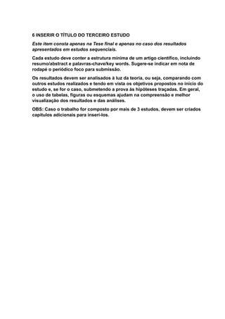 6 INSERIR O TÍTULO DO TERCEIRO ESTUDO
Este item consta apenas na Tese final e apenas no caso dos resultados
apresentados em estudos sequenciais.
Cada estudo deve conter a estrutura mínima de um artigo científico, incluindo
resumo/abstract e palavras-chave/key words. Sugere-se indicar em nota de
rodapé o periódico foco para submissão.
Os resultados devem ser analisados à luz da teoria, ou seja, comparando com
outros estudos realizados e tendo em vista os objetivos propostos no início do
estudo e, se for o caso, submetendo a prova às hipóteses traçadas. Em geral,
o uso de tabelas, figuras ou esquemas ajudam na compreensão e melhor
visualização dos resultados e das análises.
OBS: Caso o trabalho for composto por mais de 3 estudos, devem ser criados
capítulos adicionais para inserí-los.
 