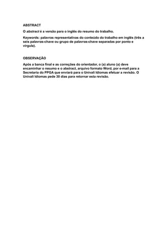 ABSTRACT
O abstract é a versão para o inglês do resumo do trabalho.
Keywords: palavras representativas do conteúdo do trabalho em inglês (três a
seis palavras-chave ou grupo de palavras-chave separadas por ponto e
vírgula).
OBSERVAÇÃO
Após a banca final e as correções do orientador, o (a) aluno (a) deve
encaminhar o resumo e o abstract, arquivo formato Word, por e-mail para a
Secretaria do PPGA que enviará para o Univali Idiomas efetuar a revisão. O
Univali Idiomas pede 30 dias para retornar esta revisão.
 