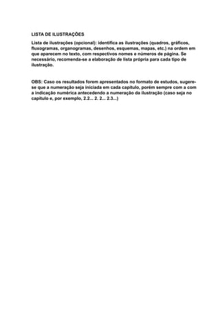 LISTA DE ILUSTRAÇÕES
Lista de ilustrações (opcional): identifica as ilustrações (quadros, gráficos,
fluxogramas, organogramas, desenhos, esquemas, mapas, etc.) na ordem em
que aparecem no texto, com respectivos nomes e números de página. Se
necessário, recomenda-se a elaboração de lista própria para cada tipo de
ilustração.
OBS: Caso os resultados forem apresentados no formato de estudos, sugere-
se que a numeração seja iniciada em cada capitulo, porém sempre com a com
a indicação numérica antecedendo a numeração da ilustração (caso seja no
capítulo e, por exemplo, 2.2... 2. 2... 2.3...)
 