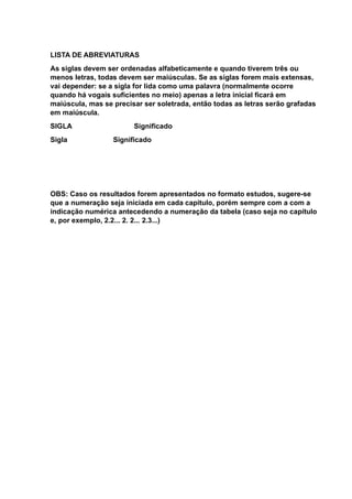 LISTA DE ABREVIATURAS
As siglas devem ser ordenadas alfabeticamente e quando tiverem três ou
menos letras, todas devem ser maiúsculas. Se as siglas forem mais extensas,
vai depender: se a sigla for lida como uma palavra (normalmente ocorre
quando há vogais suficientes no meio) apenas a letra inicial ficará em
maiúscula, mas se precisar ser soletrada, então todas as letras serão grafadas
em maiúscula.
SIGLA Significado
Sigla Significado
OBS: Caso os resultados forem apresentados no formato estudos, sugere-se
que a numeração seja iniciada em cada capitulo, porém sempre com a com a
indicação numérica antecedendo a numeração da tabela (caso seja no capítulo
e, por exemplo, 2.2... 2. 2... 2.3...)
 
