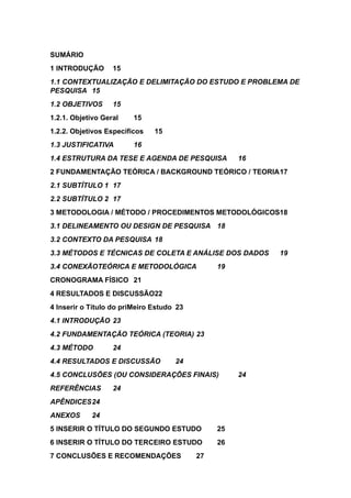 SUMÁRIO
1 INTRODUÇÃO 15
1.1 CONTEXTUALIZAÇÃO E DELIMITAÇÃO DO ESTUDO E PROBLEMA DE
PESQUISA 15
1.2 OBJETIVOS 15
1.2.1. Objetivo Geral 15
1.2.2. Objetivos Específicos 15
1.3 JUSTIFICATIVA 16
1.4 ESTRUTURA DA TESE E AGENDA DE PESQUISA 16
2 FUNDAMENTAÇÃO TEÓRICA / BACKGROUND TEÓRICO / TEORIA17
2.1 SUBTÍTULO 1 17
2.2 SUBTÍTULO 2 17
3 METODOLOGIA / MÉTODO / PROCEDIMENTOS METODOLÓGICOS18
3.1 DELINEAMENTO OU DESIGN DE PESQUISA 18
3.2 CONTEXTO DA PESQUISA 18
3.3 MÉTODOS E TÉCNICAS DE COLETA E ANÁLISE DOS DADOS 19
3.4 CONEXÃOTEÓRICA E METODOLÓGICA 19
CRONOGRAMA FÍSICO 21
4 RESULTADOS E DISCUSSÃO22
4 Inserir o Título do priMeiro Estudo 23
4.1 INTRODUÇÃO 23
4.2 FUNDAMENTAÇÃO TEÓRICA (TEORIA) 23
4.3 MÉTODO 24
4.4 RESULTADOS E DISCUSSÃO 24
4.5 CONCLUSÕES (OU CONSIDERAÇÕES FINAIS) 24
REFERÊNCIAS 24
APÊNDICES24
ANEXOS 24
5 INSERIR O TÍTULO DO SEGUNDO ESTUDO 25
6 INSERIR O TÍTULO DO TERCEIRO ESTUDO 26
7 CONCLUSÕES E RECOMENDAÇÕES 27
 