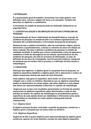1 INTRODUÇÃO
É a apresentação geral do trabalho, fornecendo uma visão global e uma
definição clara, concisa e objetiva do tema a ser estudado. Também são
descritos os objetivos e a justificativa.
A introdução do projeto de pesquisa pode ser elaborada utilizando-se os
seguintes itens:
1.1 CONTEXTUALIZAÇÃO E DELIMITAÇÃO DO ESTUDO E PROBLEMA DE
PESQUISA
Contextualização do Tema e Delimitação do Estudo/Problema: inserção do
problema de pesquisa no estado-da-arte e no contexto organizacional a ser
estudado até a problematização e a formulação da pergunta de pesquisa.
Destaca-se que o capítulo introdutório, além de consistente e lógico, precisa
demonstrar o aprofundamento, a clareza e o domínio do aluno em relação ao
tema a estudar. Ele situa e delimita o problema de pesquisa no âmbito da
realidade escolhida. À medida que o aluno contextualiza o tema de pesquisa e
estabelece o limite de abrangência do seu estudo, aproximando-se do seu
problema de pesquisa, ele está em processo de delimitação, ou seja, de
definição do seu foco de investigação. Isso lhe permitirá elaborar a pergunta
de pesquisa que irá nortear todo o processo e a definição da linha teórica e
metodológica.
1.2 OBJETIVOS
Definição dos objetivos: o objetivo geral é o propósito final da pesquisa; os
objetivos específicos detalham o objetivo geral, isto é, descrevem o modo e as
etapas sequenciais através das quais ele será alcançado.
Cada objetivo, seja geral ou específico, deve conter um único verbo e ser
redigido com o verbo no infinitivo. Ressalta-se que os objetivos específicos
podem se desmembrar em várias etapas; são estes objetivos e suas etapas
que devem ser operacionalizadas e descritos no capítulo de metodologia.
Sugere-se que na tese com resultados apresentados no formato de estudos
sequenciais os objetivos específicos sejam direcionados a cada um dos
estudos da mesma. No capítulo de metodologia os procedimentos gerais e
específicos de cada estudo devem ser detalhados e informando como serão
apresentados os resultados em cada capítulo subsequente (estudo
subsequente).
1.2.1. Objetivo Geral
O objetivo principal da tese, conectado a questão de pesquisa. Lembre-se, o
objetivo geral é composto por um único verbo no infinitivo.
1.2.2. Objetivos Específicos
Sugere-se de três a quatro objetivos para operacionalização do objetivo geral.
Lembre-se, apenas um verbo delimita o escopo de cada objetivo específico.
 