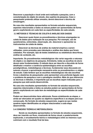 Descrever a população e local onde será realizada a pesquisa, com a
caracterização do objeto de estudo, dos sujeitos da pesquisa. Caso o
pesquisador pretenda utilizar amostra, deverá descrever a técnica de
amostragem.
No caso dos resultados apresentados no formato estudos sequenciais,
aspectos relacionados a todos os estuos podem ser apresentados de forma
geral e explicitando em cada item as especificidades de cada estudo.
3.3 MÉTODOS E TÉCNICAS DE COLETA E ANÁLISE DOS DADOS
Descrever quais foram os procedimentos e técnicas empregadas na
coleta de dados para realização de sua pesquisa. Por exemplo, uso de
questionários, entrevistas, observação, etc. descrever e apresentar os
instrumentos de coleta de dados.
Descrever as técnicas de análise do material empírico a serem
utilizadas; como procedeu para tabulação e análise dos dados que foram
coletados. Por exemplo, tipo de testes estatísticos ou estatísticas descritivas,
análise de conteúdo, etc.
Importante. Os procedimentos metodológicos irão variar segundo a natureza
do objeto e os objetivos da pesquisa. Entretanto, todas as escolhas do aluno
devem estar fundamentadas. O método deve ser descrito e discutido de forma
detalhada e mostrar a coerência epistemológica entre as escolhas
paradigmáticas, metodológicas e técnicas, fundamentar essa discussão em
autores e buscar a aproximação necessária entre os procedimentos e o objeto
de estudo. Cabe lembrar que as escolhas metodológicas não são escolhas
livres e aleatórias do pesquisador, pois apresentam uma profunda ligação com
o problema de pesquisa e com o paradigma científico. Mais do que referenciar
as técnicas e métodos, é importante que as escolhas sejam indicadas para a
pesquisa que está sendo desenvolvida.
No caso dos resultados apresentados no formato de estudos sequenciais,
aspectos relacionados a todos os estudos podem ser apresentados de forma
geral e explicitando em cada item da metodologia as especificidades de cada
estudo.
Podem ser desenvolvidos itens adicionais, fluxos sintetizando as etapas, e
ainda ser elencados em quadro os objetivos específicos e as etapas para sua
consecução. No formato de estudos sequenciais, sugere-se que nestes
quadros sejam identificados os artigos relacionados a cada etapa
desenvolvida.
3.4 CONEXÃO TEÓRICA E METODOLÓGICA
Sendo os resultados apresentados no formato de estudos sequenciais,
deve ser inserido um fluxo, mostrando de forma visual, e posteriormente
explicando, o encadeamento teórico e metodológico entre os mesmos e que
culminam com o resultado final da tese.
 