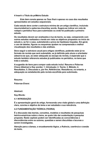 4 Inserir o Título do priMeiro Estudo
Este item consta apenas na Tese final e apenas no caso dos resultados
apresentados em estudos sequenciais.
Cada estudo deve conter a estrutura mínima de um artigo científico, incluindo
resumo/abstract e palavras-chave/key words. Sugere-se indicar em nota de
rodapé o periódico foco para submissão ou onde foi publicado o primeiro
estudo.
Os resultados devem ser analisados à luz da teoria, ou seja, comparando com
outros estudos realizados e tendo em vista os objetivos propostos no início do
estudo e, se for o caso, submetendo a prova às hipóteses traçadas. Em geral,
o uso de tabelas, figuras ou esquemas ajudam na compreensão e melhor
visualização dos resultados e das análises.
Deve seguir a estrutura usual para artigos científicos, podendo estar já no
formato da revista que será submetido, se já definido pelo aluno e orientador
(observa-se que, ao estar adequado ao escopo da revista, é esperado que o
estudo também referencie estudos já publicados no periódico, no tema que
trata o estudo).
A sugestão de itens para compor cada estudo inclui: Resumo e Palavras
Chave (Abstract e Key words); 1. Introdução; 2. Teoria; 3. Método; 4.
Resultados; 5. Discussão e, por fim, Referências. Ressalta-se, no entanto, a
adequação ao estabelecido pela revista escolhida para submissão.
Resumo:
Palavras-Chave:
Abstract:
Key-Words:
4.1 INTRODUÇÃO
É a apresentação geral do artigo, fornecendo uma visão global e uma definição
clara, concisa e objetiva do tema a ser estudado e sua relevância.
4.2 FUNDAMENTAÇÃO TEÓRICA (TEORIA)
É a discussão das teorias, conceitos, modelos e resultados de pesquisas
teórico-empíricas sobre o tema, as quais irão dar sustentação à pesquisa
proposta. Neste capítulo podem ser identificadas as concordâncias e
discordâncias entre os autores, questões a serem discutidas e lacunas a
serem investigadas.
Atenção para a clareza, o encadeamento lógico, a fluência, coerência e coesão
do texto.
 