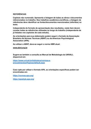 REFERÊNCIAS
Capítulo não numerado. Apresenta a listagem de todas as obras e documentos
referenciados no trabalho. Nos trabalhos acadêmico-científicos, a listagem de
referências deve identificar as fontes/documentos mencionados (referidos) no
texto.
Independente do formato de apresentação dos resultados, neste item devem
constar todas as referências utilizadas ao longo do trabalho (independente de
já listadas nos capítulos de cada estudo).
As orientações para sua elaboração podem seguir o formato da Associação
Brasileira de Normas Técnicas (ABNT) ou da American Psychological
Association (APA).
Ao utilizar a ABNT, deve-se seguir a norma NBR atual:
www.abnt.org.br
Sugere-se também a consulta ao Manual de Metodologia da UNIVALI,
disponível em:
https://www.univali.br/biblioteca/normas-e-
procedimentos/Paginas/default.aspx
Caso opte por utilizar o formato APA, as orientações específicas podem ser
encontradas em:
https://normas-apa.org/
https://apastyle.apa.org/
 