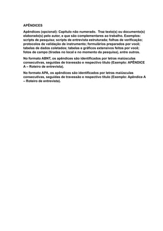 APÊNDICES
Apêndices (opcional): Capítulo não numerado. Traz texto(s) ou documento(s)
elaborado(s) pelo autor, e que são complementares ao trabalho. Exemplos:
scripts de pesquisa; scripts de entrevista estruturada; folhas de verificação;
protocolos de validação de instrumento; formulários preparados por você;
tabelas de dados coletados; tabelas e gráficos extensivos feitos por você;
fotos de campo (tiradas no local e no momento da pesquisa), entre outros.
No formato ABNT, os apêndices são identificados por letras maiúsculas
consecutivas, seguidas de travessão e respectivo título (Exemplo: APÊNDICE
A – Roteiro de entrevista).
No formato APA, os apêndices são identificados por letras maiúsculas
consecutivas, seguidas de travessão e respectivo título (Exemplo: Apêndice A
– Roteiro de entrevista).
 