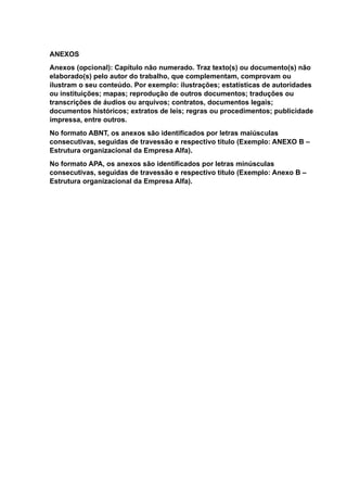 ANEXOS
Anexos (opcional): Capítulo não numerado. Traz texto(s) ou documento(s) não
elaborado(s) pelo autor do trabalho, que complementam, comprovam ou
ilustram o seu conteúdo. Por exemplo: ilustrações; estatísticas de autoridades
ou instituições; mapas; reprodução de outros documentos; traduções ou
transcrições de áudios ou arquivos; contratos, documentos legais;
documentos históricos; extratos de leis; regras ou procedimentos; publicidade
impressa, entre outros.
No formato ABNT, os anexos são identificados por letras maiúsculas
consecutivas, seguidas de travessão e respectivo título (Exemplo: ANEXO B –
Estrutura organizacional da Empresa Alfa).
No formato APA, os anexos são identificados por letras minúsculas
consecutivas, seguidas de travessão e respectivo título (Exemplo: Anexo B –
Estrutura organizacional da Empresa Alfa).
 