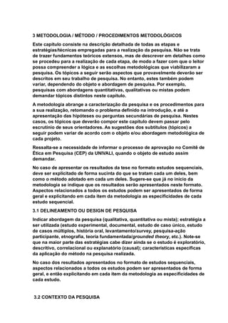 3 METODOLOGIA / MÉTODO / PROCEDIMENTOS METODOLÓGICOS
Este capítulo consiste na descrição detalhada de todas as etapas e
estratégias/técnicas empregadas para a realização da pesquisa. Não se trata
de trazer fundamentos teóricos extensos, mas de descrever em detalhes como
se procedeu para a realização de cada etapa, de modo a fazer com que o leitor
possa compreender a lógica e as escolhas metodológicas que viabilizaram a
pesquisa. Os tópicos a seguir serão aspectos que provavelmente deverão ser
descritos em seu trabalho de pesquisa. No entanto, estes também podem
variar, dependendo do objeto e abordagem de pesquisa. Por exemplo,
pesquisas com abordagens quantitativas, qualitativas ou mistas podem
demandar tópicos distintos neste capítulo.
A metodologia abrange a caracterização da pesquisa e os procedimentos para
a sua realização, retomando o problema definido na introdução, e até a
apresentação das hipóteses ou perguntas secundárias de pesquisa. Nestes
casos, os tópicos que deverão compor este capítulo devem passar pelo
escrutínio de seus orientadores. As sugestões dos subtítulos (tópicos) a
seguir podem variar de acordo com o objeto e/ou abordagem metodológica de
cada projeto.
Ressalta-se a necessidade de informar o processo de aprovação no Comitê de
Ética em Pesquisa (CEP) da UNIVALI, quando o objeto de estudo assim
demandar.
No caso de apresentar os resultados da tese no formato estudos sequenciais,
deve ser explicitado de forma sucinta do que se tratam cada um deles, bem
como o método adotado em cada um deles. Sugere-se que já no início da
metodologia se indique que os resultados serão apresentados neste formato.
Aspectos relacionados a todos os estudos podem ser apresentados de forma
geral e explicitando em cada item da metodologia as especificidades de cada
estudo sequencial.
3.1 DELINEAMENTO OU DESIGN DE PESQUISA
Indicar abordagem da pesquisa (qualitativa, quantitativa ou mista); estratégia a
ser utilizada (estudo experimental, documental, estudo de caso único, estudo
de casos múltiplos, história oral, levantamento/survey, pesquisa-ação
participante, etnografia, teoria fundamentada/grounded theory, etc.). Note-se
que na maior parte das estratégias cabe dizer ainda se o estudo é exploratório,
descritivo, correlacional ou explanatório (causal); características específicas
da aplicação do método na pesquisa realizada.
No caso dos resultados apresentados no formato de estudos sequenciais,
aspectos relacionados a todos os estudos podem ser apresentados de forma
geral, e então explicitando em cada item da metodologia as especificidades de
cada estudo.
3.2 CONTEXTO DA PESQUISA
 