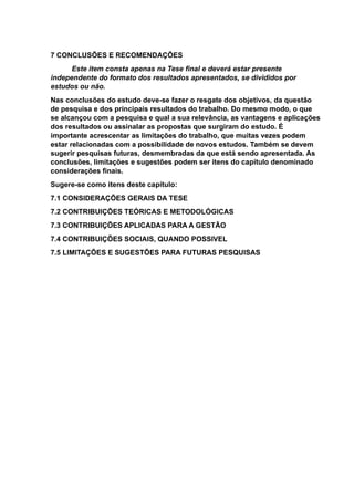 7 CONCLUSÕES E RECOMENDAÇÕES
Este item consta apenas na Tese final e deverá estar presente
independente do formato dos resultados apresentados, se divididos por
estudos ou não.
Nas conclusões do estudo deve-se fazer o resgate dos objetivos, da questão
de pesquisa e dos principais resultados do trabalho. Do mesmo modo, o que
se alcançou com a pesquisa e qual a sua relevância, as vantagens e aplicações
dos resultados ou assinalar as propostas que surgiram do estudo. É
importante acrescentar as limitações do trabalho, que muitas vezes podem
estar relacionadas com a possibilidade de novos estudos. Também se devem
sugerir pesquisas futuras, desmembradas da que está sendo apresentada. As
conclusões, limitações e sugestões podem ser itens do capítulo denominado
considerações finais.
Sugere-se como itens deste capítulo:
7.1 CONSIDERAÇÕES GERAIS DA TESE
7.2 CONTRIBUIÇÕES TEÓRICAS E METODOLÓGICAS
7.3 CONTRIBUIÇÕES APLICADAS PARA A GESTÃO
7.4 CONTRIBUIÇÕES SOCIAIS, QUANDO POSSIVEL
7.5 LIMITAÇÕES E SUGESTÕES PARA FUTURAS PESQUISAS
 