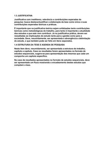 1.3 JUSTIFICATIVA
Justificativa com ineditismo, relevância e contribuições esperadas da
pesquisa: busca destacar/justificar a elaboração da tese como única e suas
contribuições esperadas teóricas e práticas.
É importante que na justificativa teórica sejam enfatizadas tanto contribuições
teóricas como metodológicas do trabalho, para tanto é importante a atualidade
dos estudos a que este vem contribuir. Já na justificativa prática, devem ser
ressaltadas as implicações do estudo tanto para a gestão como para a
sociedade. Deve, resumidamente, ser apresentada a abrangência e delimitação
do estudo, o que também pode ser feito em itens separados.
1.4 ESTRUTURA DA TESE E AGENDA DE PESQUISA
Neste item deve, resumidamente, ser apresentada a estrutura do trabalho,
capítulo a capítulo. Caso os resultados forem apresentados no formato de
estudos sequenciais, sugere-se para apresentação dos mesmos que cada um
componha um capítulo específico.
No caso de resultados apresentados no formato de estudos sequenciais, deve
ser apresentado um fluxo mostrando o encadeamento destes estudos que
compõem a tese.
 
