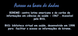 Acesso as bases de dadosBIREME: centrolatinoamericano e do caribe de informaçõesemciênciasdasaúde - 1967 . Acessívelpelo BVS.BVS: biblioteca virtual emsaúde, desenvolvidoem 1998 parafaciltiar o acesso as informações do bireme. 