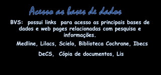 Acesso as bases de dadosBVS:  possui links  paraacesso as principais bases de dados e web pages relacionadas com pesquisa e informações. Medline, Lilacs, Scielo, Biblioteca Cochrane, IbecsDeCS,  Cópia de documentos, Lis