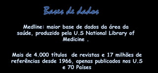 Bases de dadosMedline: maior base de dados daáreadasaúde, produzidopela U.S National Library of Medicine . Mais de 4.000 títulos  de revistas e 17 milhões de  referênciasdesde 1966, apenaspublicadosnos U.S e 70 Países
