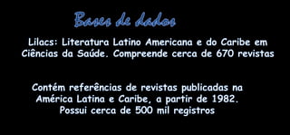Bases de dadosLilacs: Literatura Latino Americana e do CaribeemCiênciasdaSaúde. Compreendecerca de 670 revistasContémreferências de revistaspublicadasnaAmérica Latina e Caribe, a partir de 1982. Possuicerca de 500 mil registros