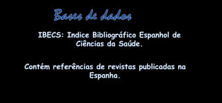 Bases de dadosIBECS: IndiceBibliográficoEspanhol de CiênciasdaSaúde.Contémreferências de revistaspublicadasnaEspanha.