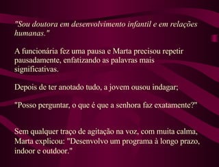 "Sou doutora em desenvolvimento infantil e em relações humanas."  A funcionária fez uma pausa e Marta precisou repetir pausadamente, enfatizando as palavras mais significativas.  Depois de ter anotado tudo, a jovem ousou indagar;  "Posso perguntar, o que é que a senhora faz exatamente?"  Sem qualquer traço de agitação na voz, com muita calma, Marta explicou: "Desenvolvo um programa à longo prazo, indoor e outdoor."  
