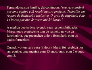 Pensando na sua família, ela continuou:  "sou responsável por uma equipe e já recebi quatro projetos. Trabalho em regime de dedicação exclusiva. O grau de exigência é de 14 horas por dia, às vezes até 24 horas."  À medida que ia descrevendo suas responsabilidades, Marta notou o crescente tom de respeito na voz da funcionária, que preencheu todo o formulário com os dados fornecidos.  Quando voltou para casa (indoor), Marta foi recebida por sua equipe: uma menina com 13 anos, outra com 7 e outra com 3.  