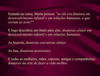 Sentada na cama, Marta pensou:  "se ela era doutora em desenvolvimento infantil e em relações humanas, o que seriam as avós?"  E logo descobriu um título para elas:  doutoras-sênior em desenvolvimento infantil e em relações humanas .  As bisavós,  doutoras executivas sênior .  As tias,  doutoras-assistentes .  E todas as mulheres, mães, esposas, amigas e companheiras:  doutoras na arte de fazer a vida melhor . 