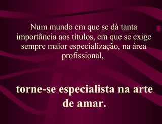 Num mundo em que se dá tanta importância aos títulos, em que se exige sempre maior especialização, na área profissional,  torne-se especialista na arte de amar. 
