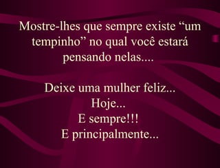   Mostre-lhes que sempre existe “um tempinho” no qual você estará pensando nelas....   Deixe uma mulher feliz... Hoje...  E sempre!!!  E principalmente... 