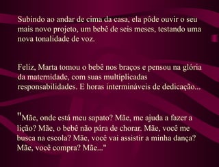 " Mãe, onde está meu sapato? Mãe, me ajuda a fazer a lição? Mãe, o bebê não pára de chorar. Mãe, você me busca na escola? Mãe, você vai assistir a minha dança? Mãe, você compra? Mãe..." Subindo ao andar de cima da casa, ela pôde ouvir o seu mais novo projeto, um bebê de seis meses, testando uma nova tonalidade de voz.  Feliz, Marta tomou o bebê nos braços e pensou na glória da maternidade, com suas multiplicadas responsabilidades. E horas intermináveis de dedicação... 