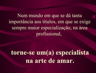 Num mundo em que se dá tanta importância aos títulos, em que se exige sempre maior especialização, na área profissional,  torne-se um(a) especialista na arte de amar. 