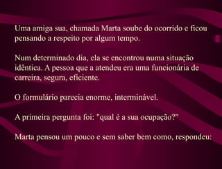Uma amiga sua, chamada Marta soube do ocorrido e ficou pensando a respeito por algum tempo.  Num determinado dia, ela se encontrou numa situação idêntica. A pessoa que a atendeu era uma funcionária de carreira, segura, eficiente.  O formulário parecia enorme, interminável.  A primeira pergunta foi: "qual é a sua ocupação?"  Marta pensou um pouco e sem saber bem como, respondeu: 
