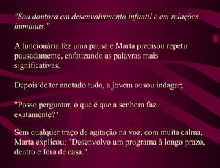 "Sou doutora em desenvolvimento infantil e em relações humanas."  A funcionária fez uma pausa e Marta precisou repetir pausadamente, enfatizando as palavras mais significativas.  Depois de ter anotado tudo, a jovem ousou indagar;  "Posso perguntar, o que é que a senhora faz exatamente?"  Sem qualquer traço de agitação na voz, com muita calma, Marta explicou: "Desenvolvo um programa à longo prazo, dentro e fora de casa."  