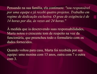Pensando na sua família, ela continuou:  "sou responsável por uma equipe e já recebi quatro projetos. Trabalho em regime de dedicação exclusiva. O grau de exigência é de 14 horas por dia, às vezes até 24 horas."  À medida que ia descrevendo suas responsabilidades, Marta notou o crescente tom de respeito na voz da funcionária, que preencheu todo o formulário com os dados fornecidos.  Quando voltou para casa, Marta foi recebida por sua equipe: uma menina com 13 anos, outra com 7 e outra com 3.  