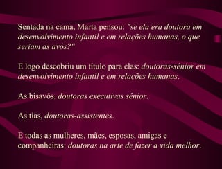 Sentada na cama, Marta pensou:  "se ela era doutora em desenvolvimento infantil e em relações humanas, o que seriam as avós?"  E logo descobriu um título para elas:  doutoras-sênior em desenvolvimento infantil e em relações humanas .  As bisavós,  doutoras executivas sênior .  As tias,  doutoras-assistentes .  E todas as mulheres, mães, esposas, amigas e companheiras:  doutoras na arte de fazer a vida melhor . 