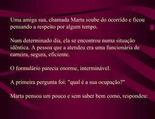 Uma amiga sua, chamada Marta soube do ocorrido e ficou
pensando a respeito por algum tempo.

Num determinado dia, ela se encontrou numa situação
idêntica. A pessoa que a atendeu era uma funcionária de
carreira, segura, eficiente.

O formulário parecia enorme, interminável.

A primeira pergunta foi: "qual é a sua ocupação?"

Marta pensou um pouco e sem saber bem como, respondeu:
 