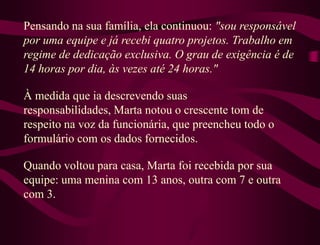Pensando na sua família, ela continuou: "sou responsável
por uma equipe e já recebi quatro projetos. Trabalho em
regime de dedicação exclusiva. O grau de exigência é de
14 horas por dia, às vezes até 24 horas."

À medida que ia descrevendo suas
responsabilidades, Marta notou o crescente tom de
respeito na voz da funcionária, que preencheu todo o
formulário com os dados fornecidos.

Quando voltou para casa, Marta foi recebida por sua
equipe: uma menina com 13 anos, outra com 7 e outra
com 3.
 