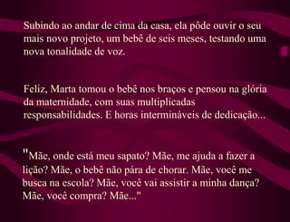 Subindo ao andar de cima da casa, ela pôde ouvir o seu
mais novo projeto, um bebê de seis meses, testando uma
nova tonalidade de voz.


Feliz, Marta tomou o bebê nos braços e pensou na glória
da maternidade, com suas multiplicadas
responsabilidades. E horas intermináveis de dedicação...


"Mãe, onde está meu sapato? Mãe, me ajuda a fazer a
lição? Mãe, o bebê não pára de chorar. Mãe, você me
busca na escola? Mãe, você vai assistir a minha dança?
Mãe, você compra? Mãe..."
 