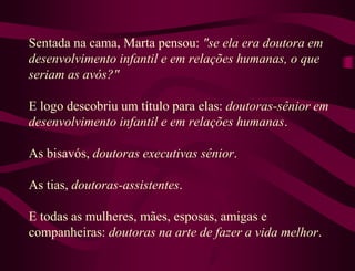 Sentada na cama, Marta pensou: "se ela era doutora em
desenvolvimento infantil e em relações humanas, o que
seriam as avós?"

E logo descobriu um título para elas: doutoras-sênior em
desenvolvimento infantil e em relações humanas.

As bisavós, doutoras executivas sênior.

As tias, doutoras-assistentes.

E todas as mulheres, mães, esposas, amigas e
companheiras: doutoras na arte de fazer a vida melhor.
 