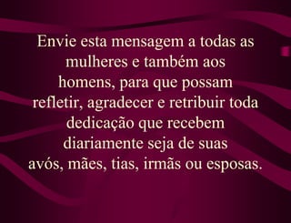 Envie esta mensagem a todas as
      mulheres e também aos
     homens, para que possam
 refletir, agradecer e retribuir toda
       dedicação que recebem
      diariamente seja de suas
avós, mães, tias, irmãs ou esposas.
 