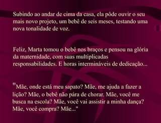 Subindo ao andar de cima da casa, ela pôde ouvir o seu
mais novo projeto, um bebê de seis meses, testando uma
nova tonalidade de voz.


Feliz, Marta tomou o bebê nos braços e pensou na glória
da maternidade, com suas multiplicadas
responsabilidades. E horas intermináveis de dedicação...


"Mãe, onde está meu sapato? Mãe, me ajuda a fazer a
lição? Mãe, o bebê não pára de chorar. Mãe, você me
busca na escola? Mãe, você vai assistir a minha dança?
Mãe, você compra? Mãe..."
 