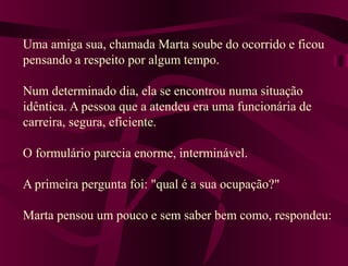 Uma amiga sua, chamada Marta soube do ocorrido e ficou
pensando a respeito por algum tempo.
Num determinado dia, ela se encontrou numa situação
idêntica. A pessoa que a atendeu era uma funcionária de
carreira, segura, eficiente.
O formulário parecia enorme, interminável.
A primeira pergunta foi: "qual é a sua ocupação?"
Marta pensou um pouco e sem saber bem como, respondeu:
 