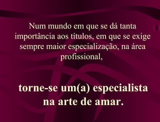 Num mundo em que se dá tanta
importância aos títulos, em que se exige
sempre maior especialização, na área
profissional,
torne-se um(a) especialista
na arte de amar.
 