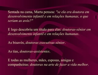 Sentada na cama, Marta pensou: "se ela era doutora em
desenvolvimento infantil e em relações humanas, o que
seriam as avós?"
E logo descobriu um título para elas: doutoras-sênior em
desenvolvimento infantil e em relações humanas.
As bisavós, doutoras executivas sênior.
As tias, doutoras-assistentes.
E todas as mulheres, mães, esposas, amigas e
companheiras: doutoras na arte de fazer a vida melhor.
 