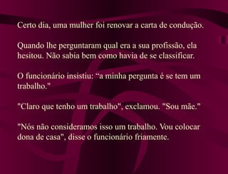Certo dia, uma mulher foi renovar a carta de condução.
Quando lhe perguntaram qual era a sua profissão, ela
hesitou. Não sabia bem como havia de se classificar.
O funcionário insistiu: “a minha pergunta é se tem um
trabalho."
"Claro que tenho um trabalho", exclamou. "Sou mãe."
"Nós não consideramos isso um trabalho. Vou colocar
dona de casa", disse o funcionário friamente.
 