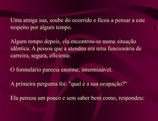 Uma amiga sua, soube do ocorrido e ficou a pensar a este
respeito por algum tempo.
Algum tempo depois, ela encontrou-se numa situação
idêntica. A pessoa que a atendeu era uma funcionária de
carreira, segura, eficiente.
O formulário parecia enorme, interminável.
A primeira pergunta foi: "qual é a sua ocupação?"
Ela pensou um pouco e sem saber bem como, respondeu:
 