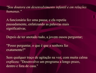"Sou doutora em desenvolvimento infantil e em relações
humanas."
A funcionária fez uma pausa; e ela repetiu
pausadamente, enfatizando as palavras mais
significativas.
Depois de ter anotado tudo, a jovem ousou perguntar;
"Posso perguntar, o que é que a senhora faz
exatamente?"
Sem qualquer traço de agitação na voz, com muita calma
explicou: "Desenvolvo um programa a longo prazo,
dentro e fora de casa."
 