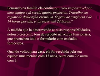 Pensando na família ela continuou: "sou responsável por
uma equipa e já recebi quatro projectos. Trabalho em
regime de dedicação exclusiva. O grau de exigência é de
14 horas por dia, e, às vezes, até 24 horas."
À medida que ia descrevendo as suas responsabilidades,
notou o crescente tom de respeito na voz da funcionária,
que preencheu todo o formulário com os dados
fornecidos.
Quando voltou para casa, ela foi recebida pela sua
equipa: uma menina com 13 anos, outra com 7 e outra
com 3.
 
