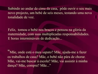 "Mãe, onde está o meu sapato? Mãe, ajuda-me a fazer
os trabalhos de casa? Mãe, o bebé não pára de chorar.
Mãe, vai-me buscar à escola? Mãe, vai assistir à minha
dança? Mãe, compra? Mãe..."
Subindo ao andar de cima da casa, pôde ouvir o seu mais
novo projecto, um bebé de seis meses, testando uma nova
tonalidade de voz.
Feliz, tomou o bebé nos braços e pensou na glória da
maternidade, com suas multiplicadas responsabilidades.
E horas intermináveis de dedicação...
 