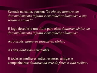 Sentada na cama, pensou: "se ela era doutora em
desenvolvimento infantil e em relações humanas, o que
seriam as avós?"
E logo descobriu um título para elas: doutoras-sénior em
desenvolvimento infantil e em relações humanas.
As bisavós, doutoras executivas sénior.
As tias, doutoras-assistentes.
E todas as mulheres, mães, esposas, amigas e
companheiras: doutoras na arte de fazer a vida melhor.
 