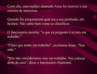 Certo dia, uma mulher chamada Anne foi renovar a sua carteira de motorista.  Quando lhe perguntaram qual era a sua profissão, ela hesitou. Não sabia bem como se classificar.  O funcionário insistiu: "o que eu pergunto é se tem um trabalho."  "Claro que tenho um trabalho", exclamou Anne. "Sou mãe."  "Nós não consideramos isso um trabalho. Vou colocar dona de casa", disse o funcionário friamente.  