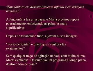 "Sou doutora em desenvolvimento infantil e em relações
humanas."

A funcionária fez uma pausa e Marta precisou repetir
pausadamente, enfatizando as palavras mais
significativas.

Depois de ter anotado tudo, a jovem ousou indagar;

"Posso perguntar, o que é que a senhora faz
exatamente?"

Sem qualquer traço de agitação na voz, com muita calma,
Marta explicou: "Desenvolvo um programa à longo prazo,
dentro e fora de casa."
 