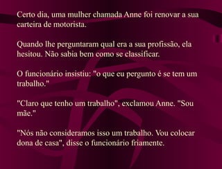 Certo dia, uma mulher chamada Anne foi renovar a sua
carteira de motorista.
Quando lhe perguntaram qual era a sua profissão, ela
hesitou. Não sabia bem como se classificar.
O funcionário insistiu: "o que eu pergunto é se tem um
trabalho."
"Claro que tenho um trabalho", exclamou Anne. "Sou
mãe."
"Nós não consideramos isso um trabalho. Vou colocar
dona de casa", disse o funcionário friamente.
 